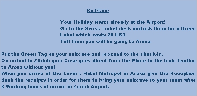 Textfeld: 					By Plane					Your Holiday starts already at the Airport!					Go to the Swiss Ticket-desk and ask them for a Green 					Label which costs 20 USD					Tell them you will be going to Arosa.Put the Green Tag on your suitcase and proceed to the check-in.On arrival in Zrich your Case goes direct from the Plane to the train leading to Arosa without you! When you arrive at the Levin`s Hotel Metropol in Arosa give the Reception desk the receipts in order for them to bring your suitcase to your room after 8 Working hours of arrival in Zurich Airport.