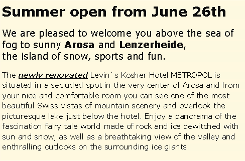 Textfeld: Summer open from June 26thWe are pleased to welcome you above the sea of fog to sunny Arosa and Lenzerheide, the island of snow, sports and fun.The newly renovated Levin`s Kosher Hotel METROPOL is situated in a secluded spot in the very center of Arosa and from your nice and comfortable room you can see one of the most beautiful Swiss vistas of mountain scenery and overlook the picturesque lake just below the hotel. Enjoy a panorama of the fascination fairy tale world made of rock and ice bewitched with sun and snow, as well as a breathtaking view of the valley and enthralling outlooks on the surrounding ice giants. 