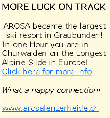 Textfeld: MORE LUCK ON TRACK AROSA became the largest ski resort in Graubnden!In one Hour you are in Churwalden on the Longest Alpine Slide in Europe!Click here for more infoWhat a happy connection!www.arosalenzerheide.ch