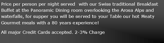 Text Box: Price per person per night served  with our Swiss traditional Breakfast Buffet at the Panoramic Dining room overlooking the Arosa Alps and waterfalls, for supper you will be served to your Table our hot Meaty Gourmet meals with a 80 years experience!All major Credit Cards accepted. 2-3% Charge