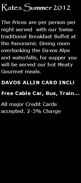 Text Box: Rates Summer 2012
The Prices are per person per night served with our Swiss traditional Breakfast Buffet at the Panoramic Dining room overlooking the Davos Alps and waterfalls, for supper you will be served our hot Meaty Gourmet meals.
DAVOS ALLIN CARD INCL!
Free Cable Car, Bus, Train...
All major Credit Cards accepted. 2-3% Charge