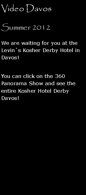 Text Box: Video DavosSummer 2012We are waiting for you at the Levin`s Kosher Derby Hotel in Davos!
You can click on the 360 Panorama Show and see the entire Kosher Hotel Derby Davos! 